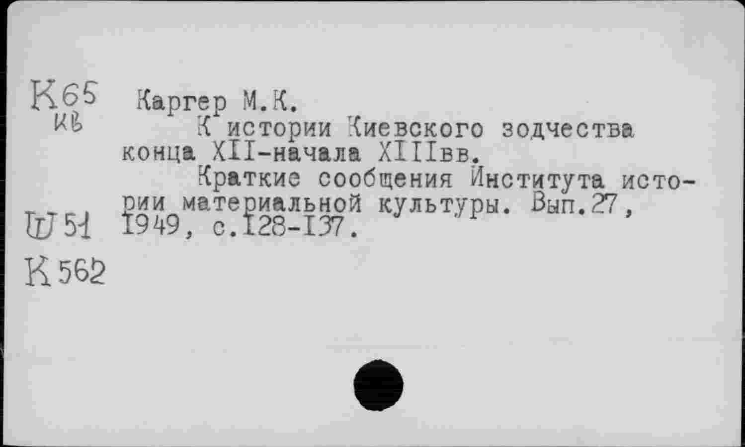 ﻿К 65 Каргер М.К.
К истории Киевского зодчества конца ХП-начала ХІПвв.
Краткие сообщения Института исто-_ , оии материальной культуры. Ban.27, Ї949, с.128-137.	1
К 565